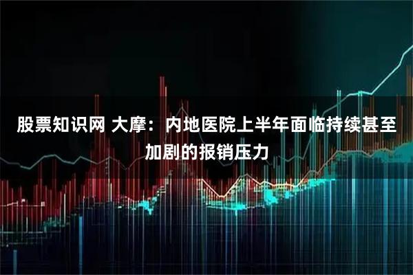 股票知识网 大摩：内地医院上半年面临持续甚至加剧的报销压力