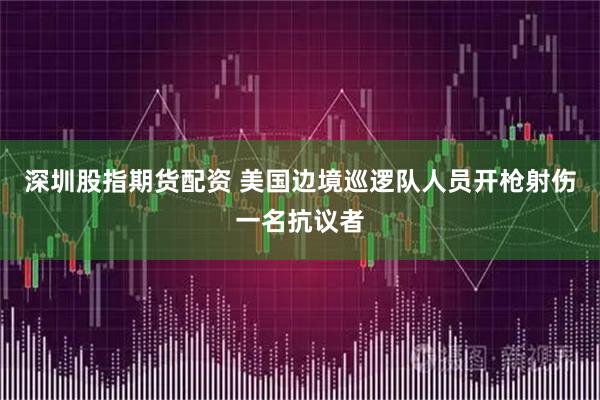 深圳股指期货配资 美国边境巡逻队人员开枪射伤一名抗议者