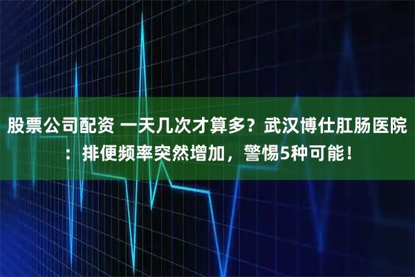 股票公司配资 一天几次才算多？武汉博仕肛肠医院：排便频率突然增加，警惕5种可能！