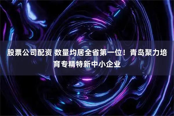 股票公司配资 数量均居全省第一位！青岛聚力培育专精特新中小企业