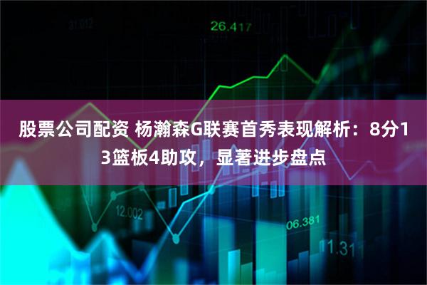 股票公司配资 杨瀚森G联赛首秀表现解析：8分13篮板4助攻，显著进步盘点