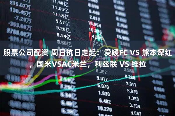 股票公司配资 周日抗日走起：爱媛FC VS 熊本深红，国米VSAC米兰，利兹联 VS 维拉