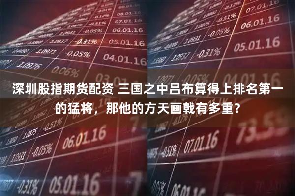 深圳股指期货配资 三国之中吕布算得上排名第一的猛将，那他的方天画戟有多重？