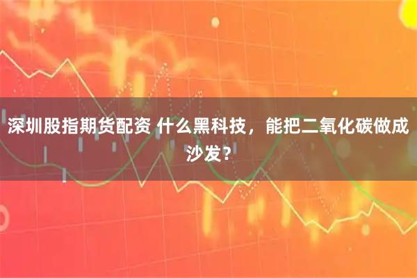 深圳股指期货配资 什么黑科技，能把二氧化碳做成沙发？