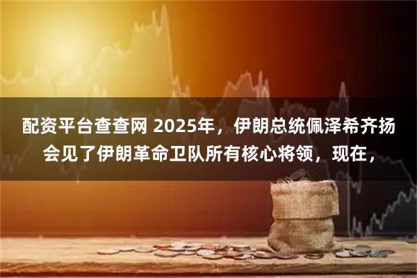配资平台查查网 2025年，伊朗总统佩泽希齐扬会见了伊朗革命卫队所有核心将领，现在，