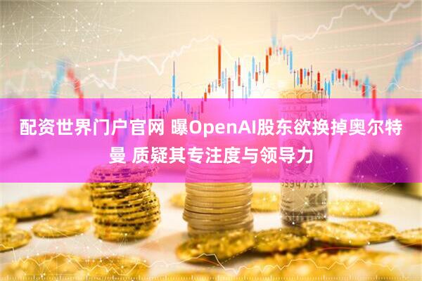 配资世界门户官网 曝OpenAI股东欲换掉奥尔特曼 质疑其专注度与领导力