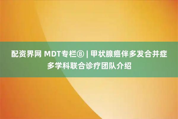 配资界网 MDT专栏⑧ | 甲状腺癌伴多发合并症多学科联合诊疗团队介绍