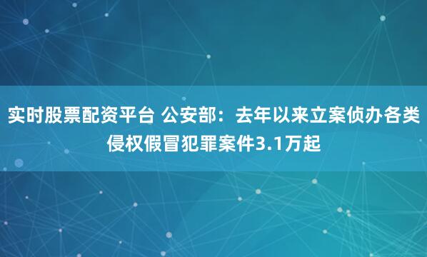 实时股票配资平台 公安部：去年以来立案侦办各类侵权假冒犯罪案件3.1万起