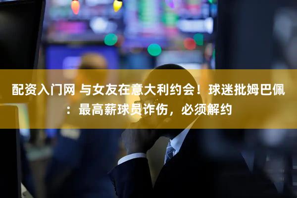 配资入门网 与女友在意大利约会！球迷批姆巴佩：最高薪球员诈伤，必须解约