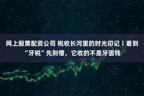 网上股票配资公司 税收长河里的时光印记丨看到“牙税”先别懵，它收的不是牙医钱