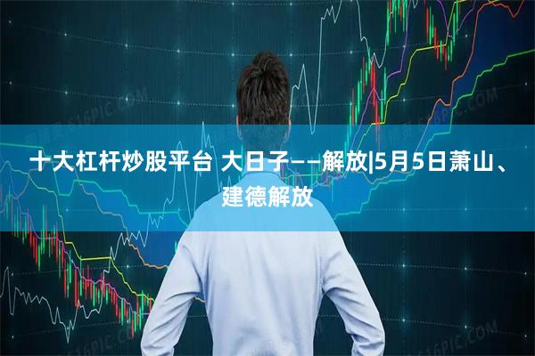 十大杠杆炒股平台 大日子——解放|5月5日萧山、建德解放