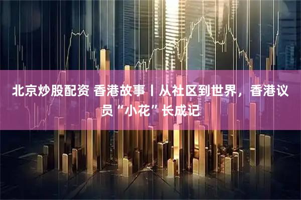 北京炒股配资 香港故事丨从社区到世界，香港议员“小花”长成记