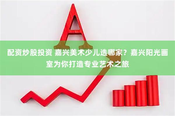配资炒股投资 嘉兴美术少儿选哪家?嘉兴阳光画室为你打造专业艺术之旅