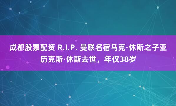 成都股票配资 R.I.P. 曼联名宿马克·休斯之子亚历克斯·休斯去世,年仅38岁