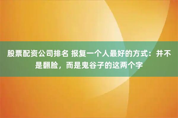 股票配资公司排名 报复一个人最好的方式：并不是翻脸，而是鬼谷子的这两个字