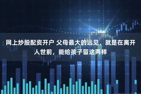 网上炒股配资开户 父母最大的远见，就是在离开人世前，能给孩子留这两样