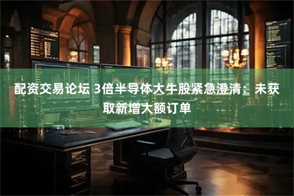 配资交易论坛 3倍半导体大牛股紧急澄清：未获取新增大额订单