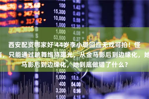西安配资哪家好 44岁李小璐回应无戏可拍！怪自己当年太恋爱脑，只能通过跳舞维持曝光，从金马影后到边缘化，她到底做错了什么？