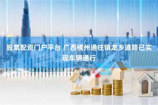 股票配资门户平台 广西横州通往镇龙乡道路已实现车辆通行