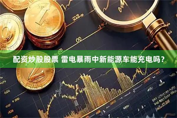 配资炒股股票 雷电暴雨中新能源车能充电吗？