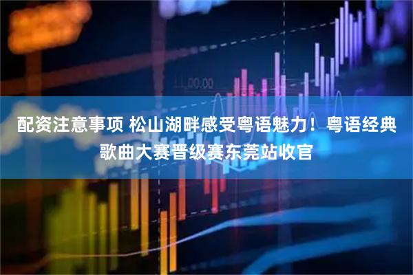 配资注意事项 松山湖畔感受粤语魅力！粤语经典歌曲大赛晋级赛东莞站收官