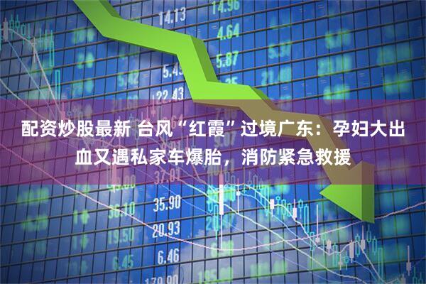 配资炒股最新 台风“红霞”过境广东：孕妇大出血又遇私家车爆胎，消防紧急救援
