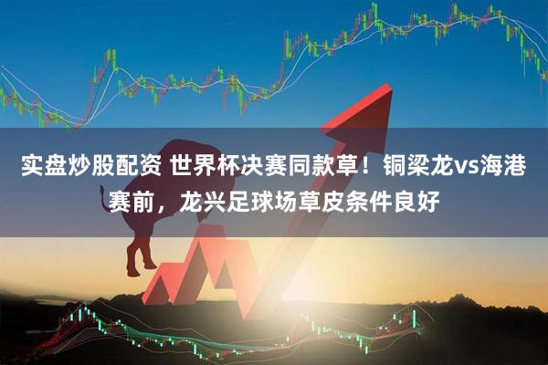 实盘炒股配资 世界杯决赛同款草！铜梁龙vs海港赛前，龙兴足球场草皮条件良好
