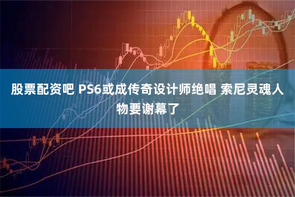 股票配资吧 PS6或成传奇设计师绝唱 索尼灵魂人物要谢幕了