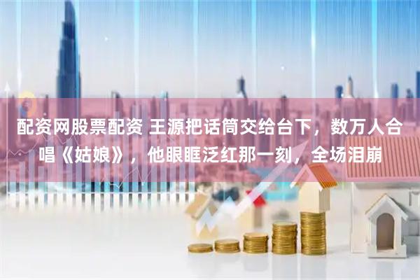 配资网股票配资 王源把话筒交给台下，数万人合唱《姑娘》，他眼眶泛红那一刻，全场泪崩